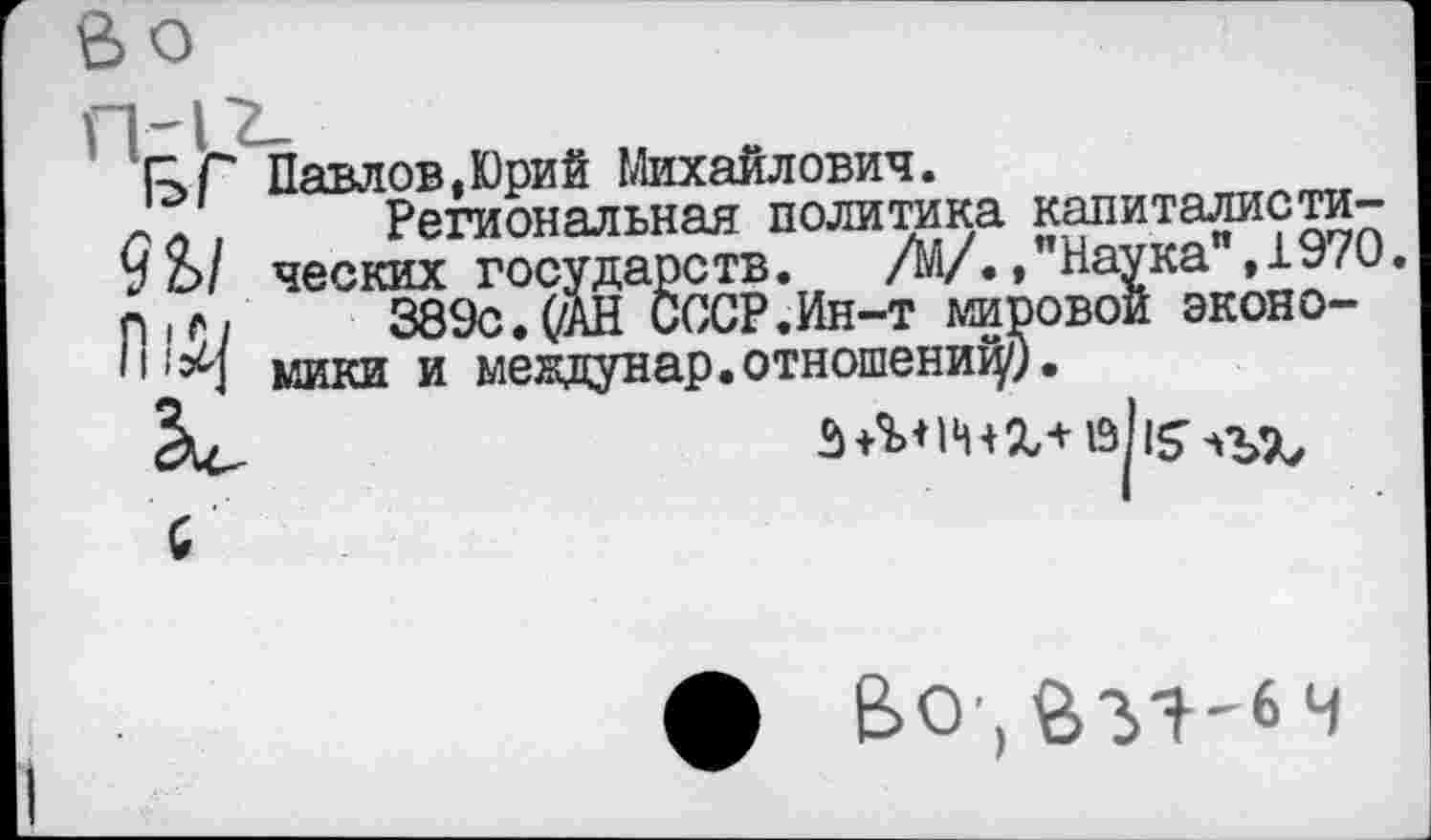 ﻿Г>Г Павлов,Юрий Михайлович.
,	Региональная политика капиталисти-
9 о/ ческих государств. /М/./Наука ,1970. гнг/	389с. (/АН СССР.Ин-т мировой эконо-
мики и междунар.отношений).
С